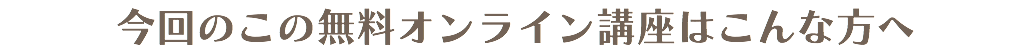 今回のこの無料オンライン講座はこんな方へ