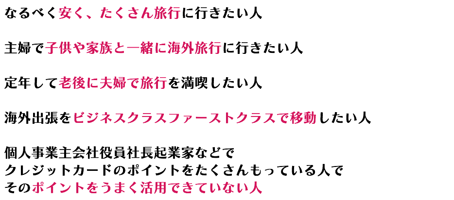 なるべく安く、たくさん旅行に行きたい人 主婦で子供や家族と一緒に海外旅行に行きたい人 定年して老後に夫婦で旅行を満喫したい人 海外出張をビジネスクラスファーストクラスで移動したい人 個人事業主会社役員社長起業家などで クレジットカードのポイントをたくさんもっている人で そのポイントをうまく活用できていない人