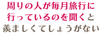 周りの人が毎月旅行に行っているのを聞くと 羨ましくてしょうがない