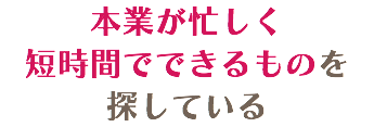 本業が忙しく 短時間でできるものを 探している