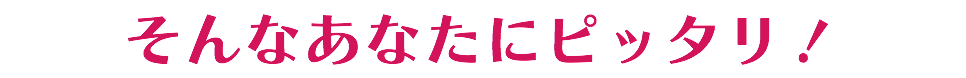 そんなあなたにピッタリ！