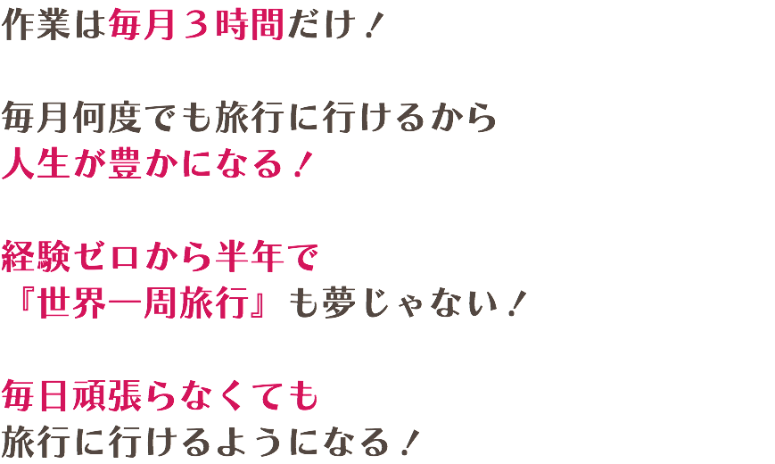 作業は毎月３時間だけ！  毎月何度でも旅行に行けるから 人生が豊かになる！  経験ゼロから半年で 『世界一周旅行』も夢じゃない！ 毎日頑張らなくても 旅行に行けるようになる！