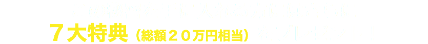 この秘密を手に入れる方にはさらに ７大特典（総額２０万円相当）をプレゼント！